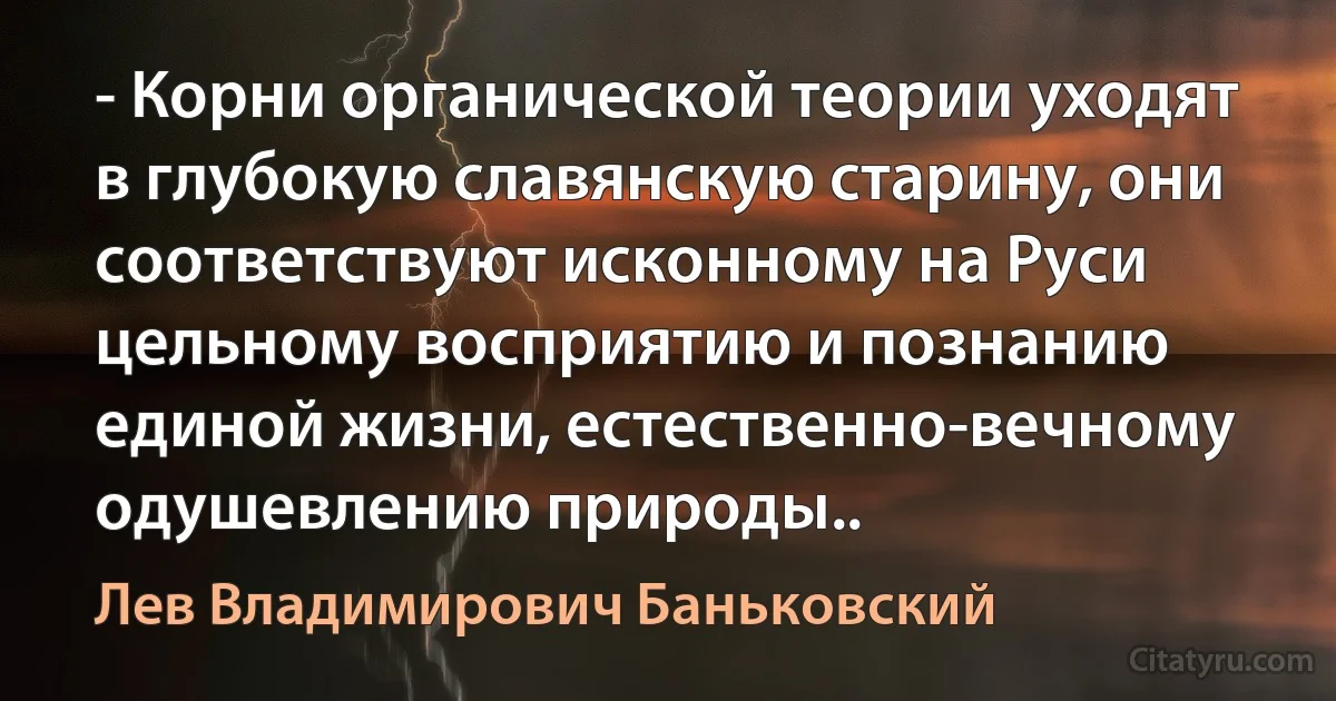 - Корни органической теории уходят в глубокую славянскую старину, они соответствуют исконному на Руси цельному восприятию и познанию единой жизни, естественно-вечному одушевлению природы.. (Лев Владимирович Баньковский)