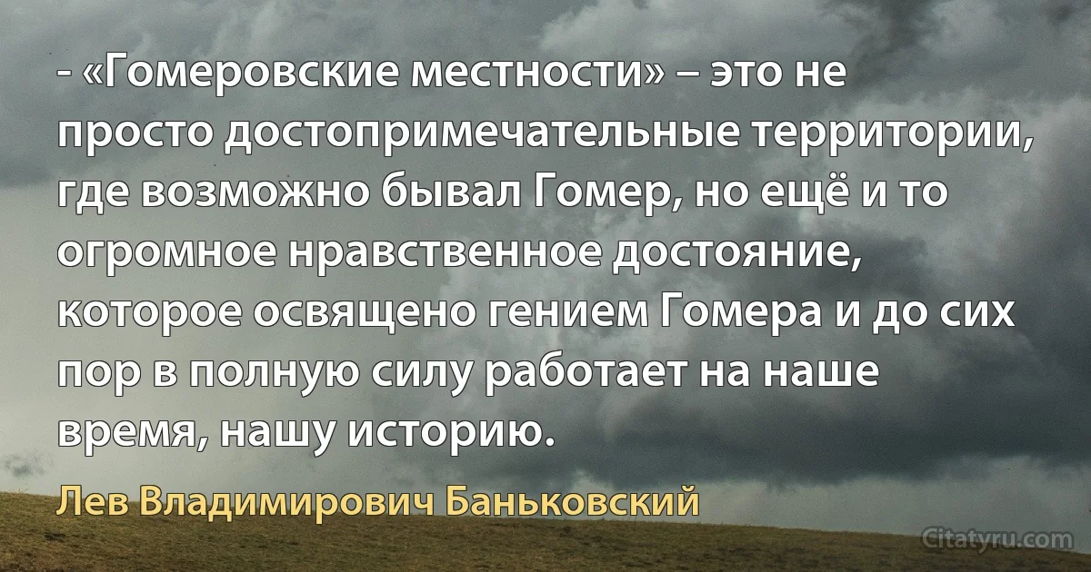 - «Гомеровские местности» – это не просто достопримечательные территории, где возможно бывал Гомер, но ещё и то огромное нравственное достояние, которое освящено гением Гомера и до сих пор в полную силу работает на наше время, нашу историю. (Лев Владимирович Баньковский)