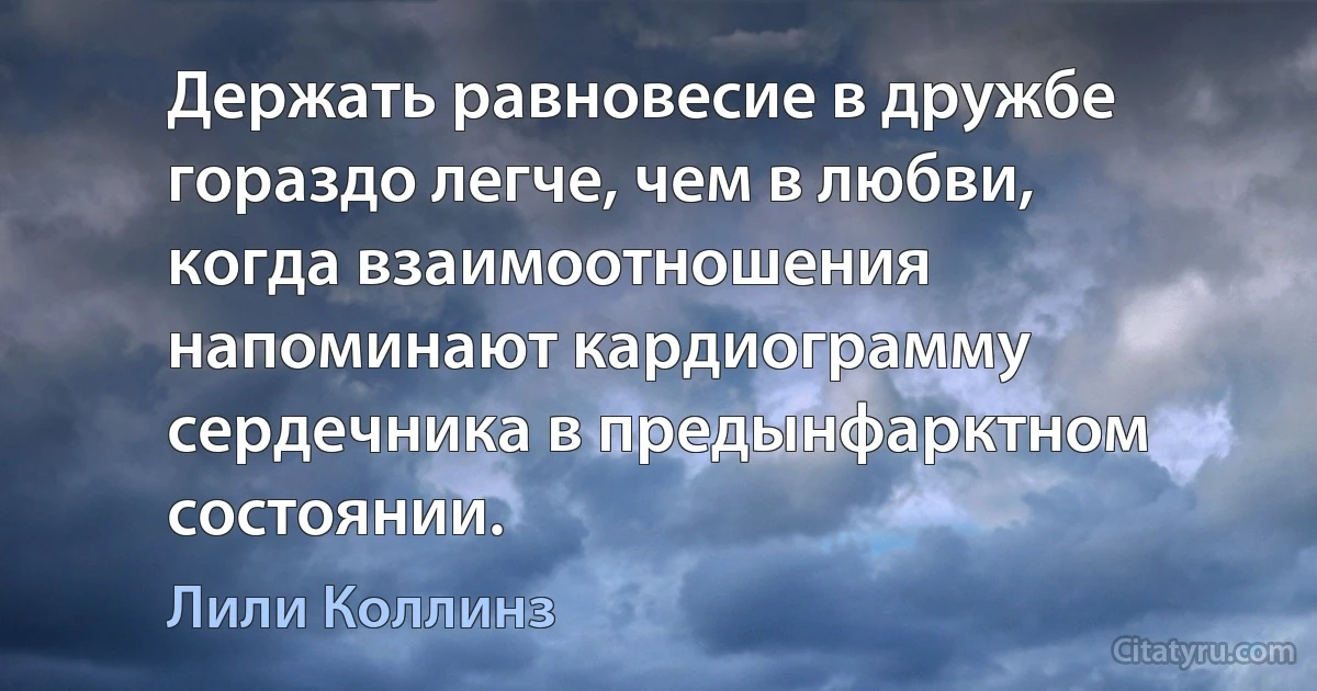 Держать равновесие в дружбе гораздо легче, чем в любви, когда взаимоотношения напоминают кардиограмму сердечника в предынфарктном состоянии. (Лили Коллинз)