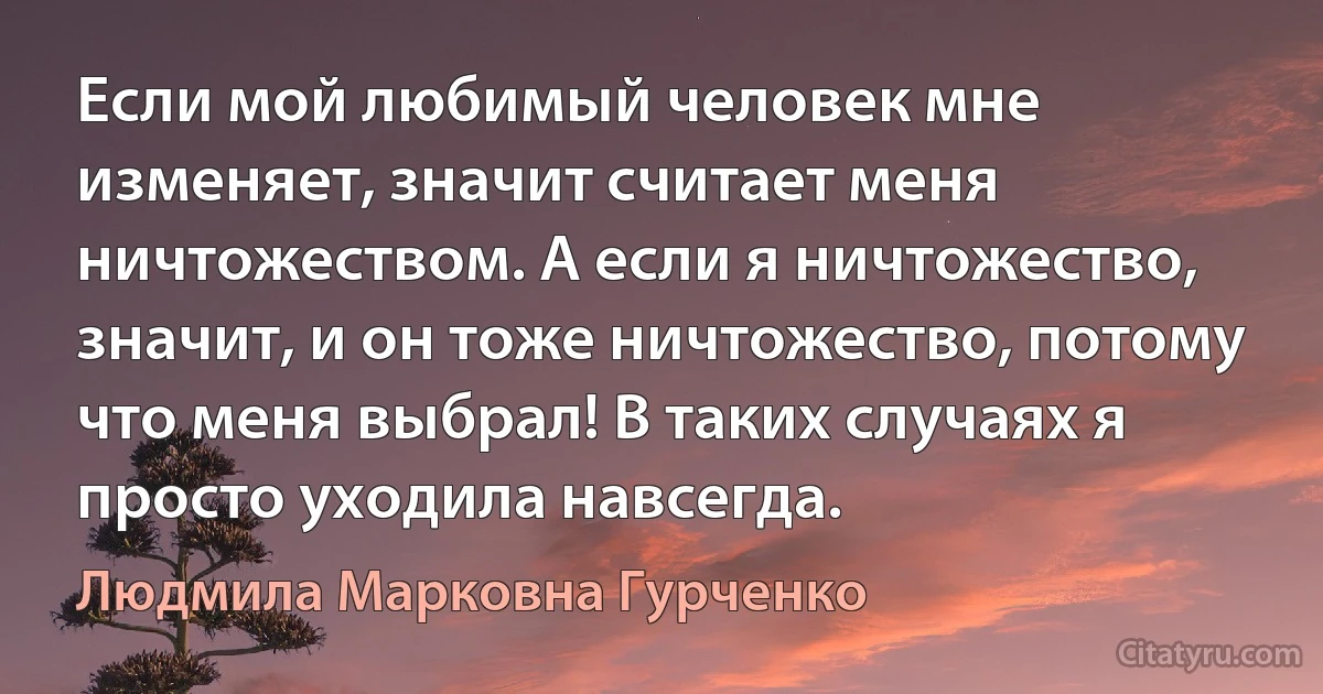 Если мой любимый человек мне изменяет, значит считает меня ничтожеством. А если я ничтожество, значит, и он тоже ничтожество, потому что меня выбрал! В таких случаях я просто уходила навсегда. (Людмила Марковна Гурченко)