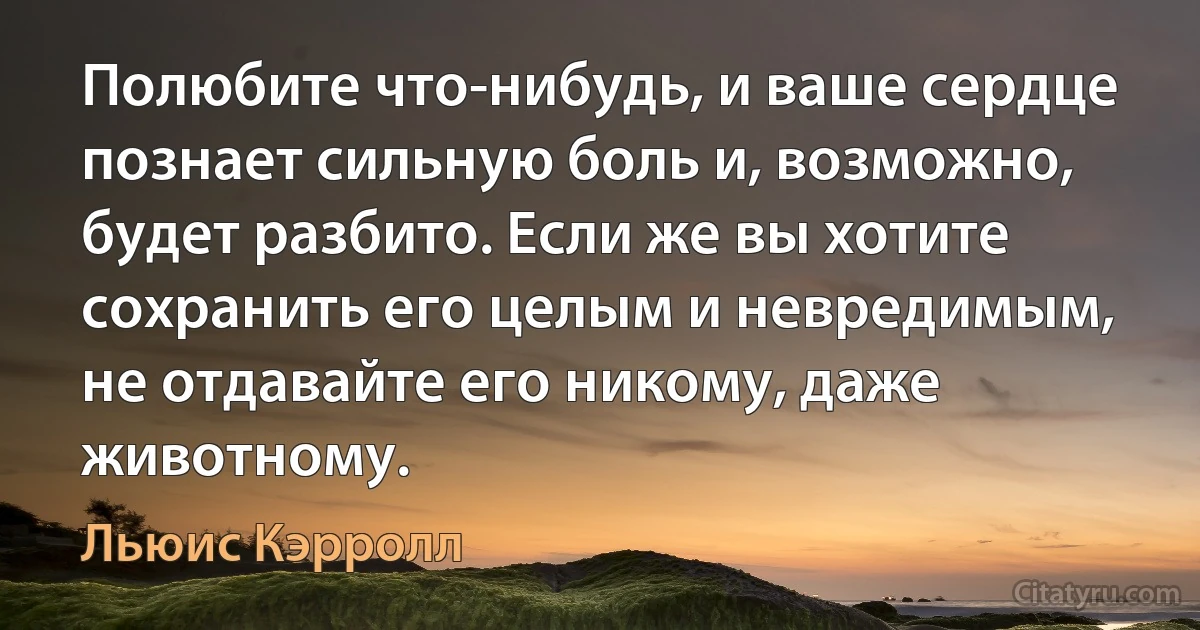 Полюбите что-нибудь, и ваше сердце познает сильную боль и, возможно, будет разбито. Если же вы хотите сохранить его целым и невредимым, не отдавайте его никому, даже животному. (Льюис Кэрролл)