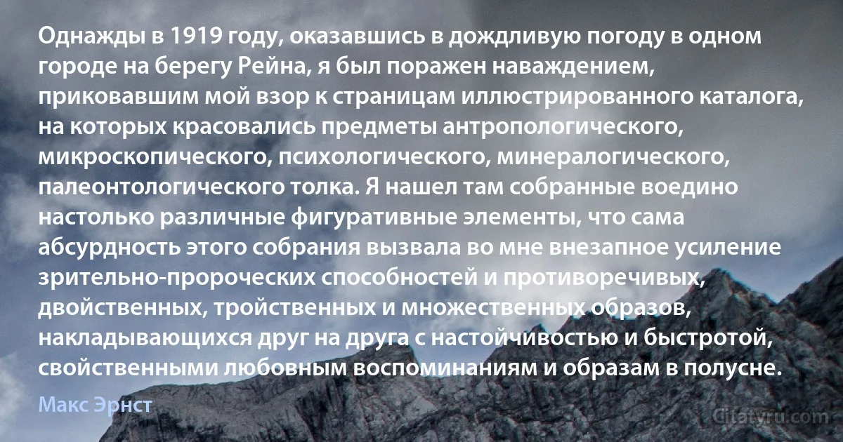 Однажды в 1919 году, оказавшись в дождливую погоду в одном городе на берегу Рейна, я был поражен наваждением, приковавшим мой взор к страницам иллюстрированного каталога, на которых красовались предметы антропологического, микроскопического, психологического, минералогического, палеонтологического толка. Я нашел там собранные воедино настолько различные фигуративные элементы, что сама абсурдность этого собрания вызвала во мне внезапное усиление зрительно-пророческих способностей и противоречивых, двойственных, тройственных и множественных образов, накладывающихся друг на друга с настойчивостью и быстротой, свойственными любовным воспоминаниям и образам в полусне. (Макс Эрнст)