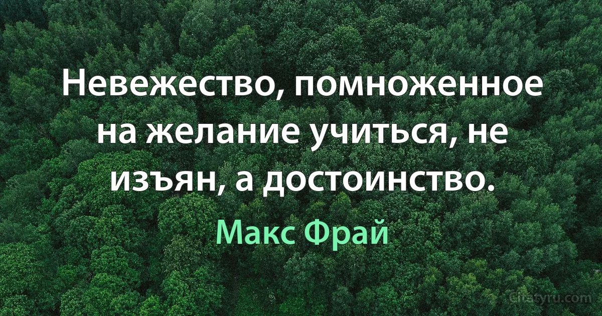 Невежество, помноженное на желание учиться, не изъян, а достоинство. (Макс Фрай)