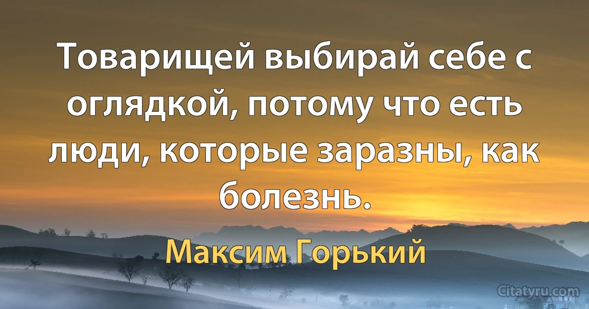 Товарищей выбирай себе с оглядкой, потому что есть люди, которые заразны, как болезнь. (Максим Горький)