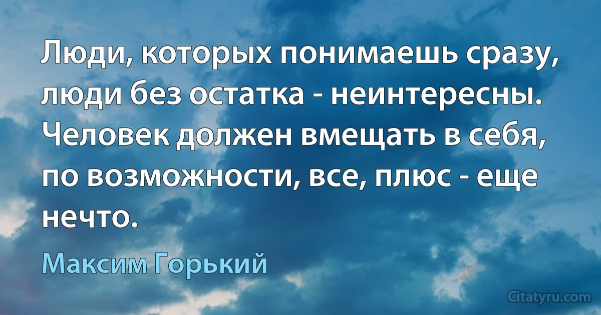 Люди, которых понимаешь сразу, люди без остатка - неинтересны. Человек должен вмещать в себя, по возможности, все, плюс - еще нечто. (Максим Горький)