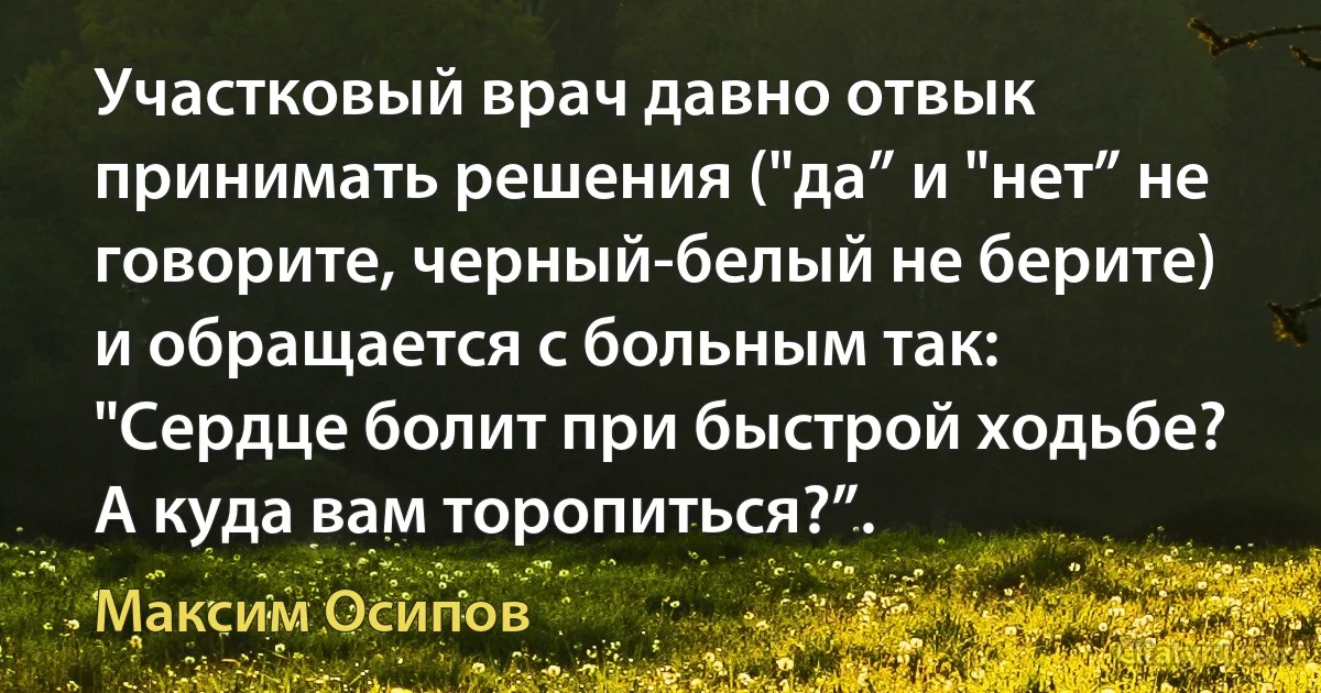 Участковый врач давно отвык принимать решения ("да” и "нет” не говорите, черный-белый не берите) и обращается с больным так: "Сердце болит при быстрой ходьбе? А куда вам торопиться?”. (Максим Осипов)