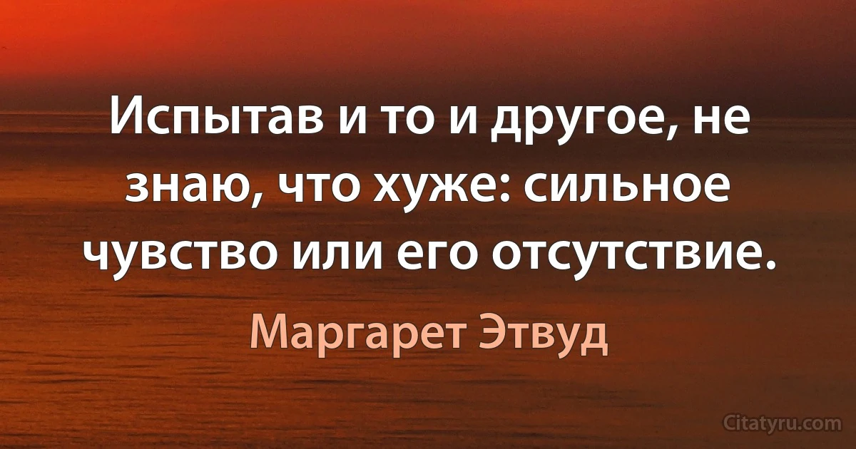 Испытав и то и другое, не знаю, что хуже: сильное чувство или его отсутствие. (Маргарет Этвуд)