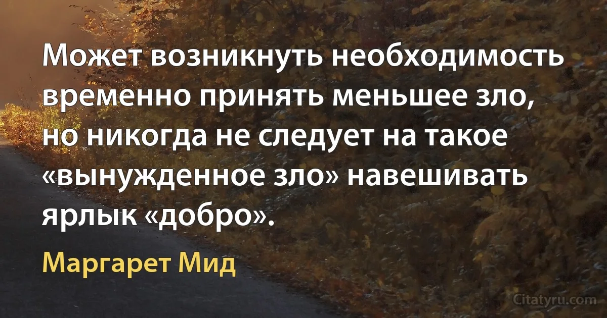 Может возникнуть необходимость временно принять меньшее зло, но никогда не следует на такое «вынужденное зло» навешивать ярлык «добро». (Маргарет Мид)