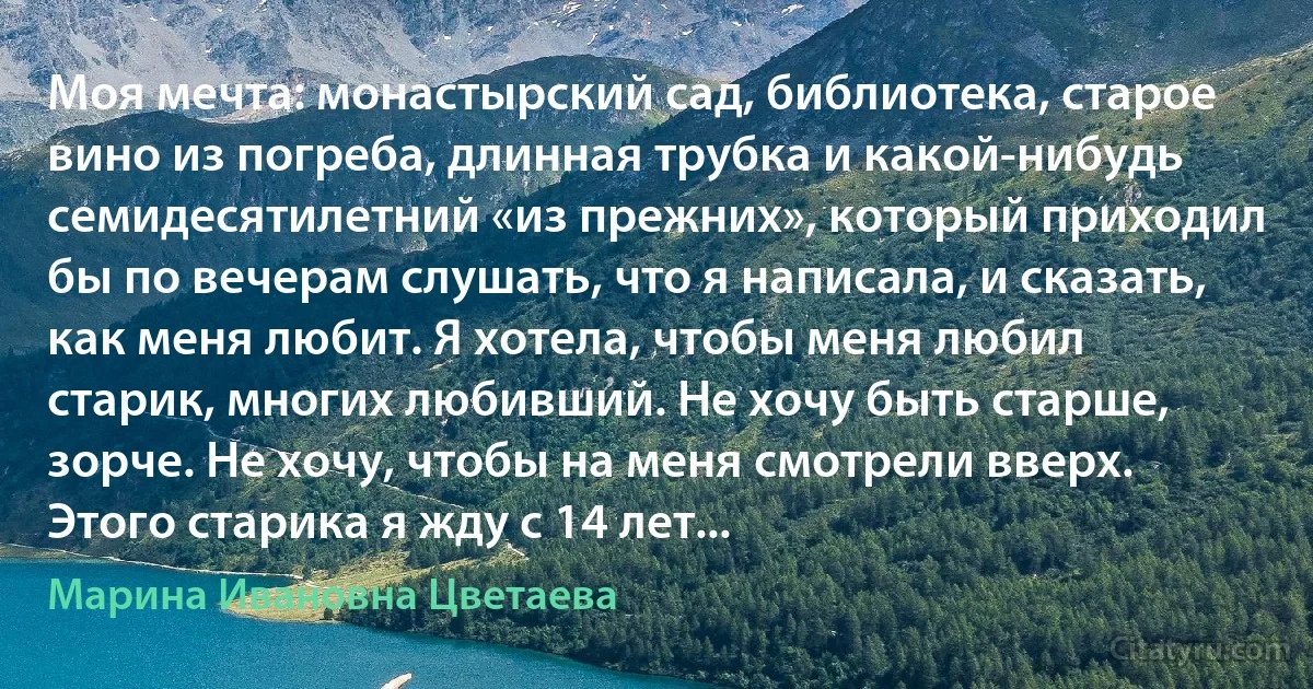 Моя мечта: монастырский сад, библиотека, старое вино из погреба, длинная трубка и какой-нибудь семидесятилетний «из прежних», который приходил бы по вечерам слушать, что я написала, и сказать, как меня любит. Я хотела, чтобы меня любил старик, многих любивший. Не хочу быть старше, зорче. Не хочу, чтобы на меня смотрели вверх. Этого старика я жду с 14 лет... (Марина Ивановна Цветаева)