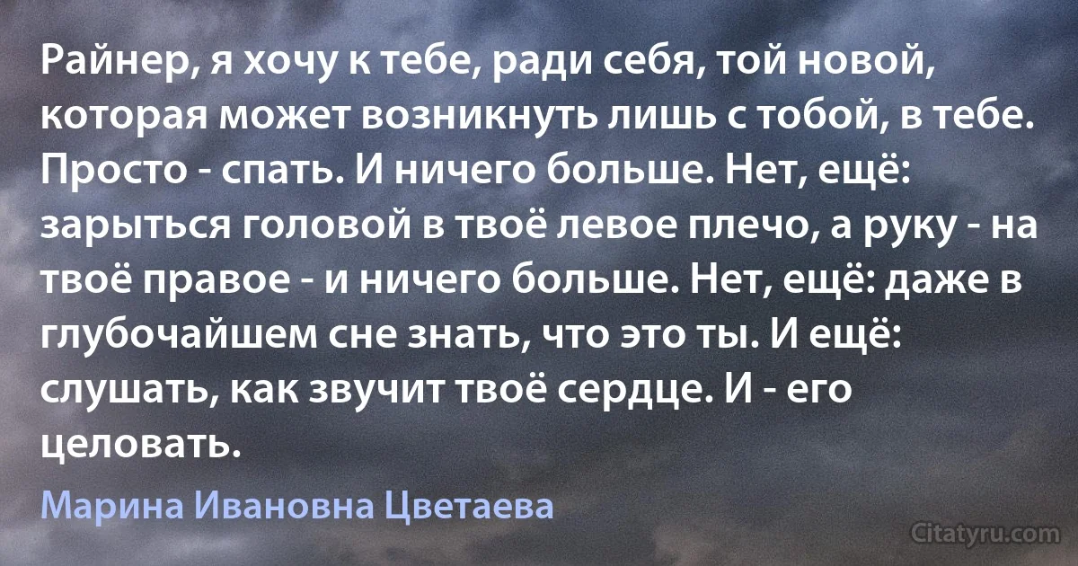 Райнер, я хочу к тебе, ради себя, той новой, которая может возникнуть лишь с тобой, в тебе. Просто - спать. И ничего больше. Нет, ещё: зарыться головой в твоё левое плечо, а руку - на твоё правое - и ничего больше. Нет, ещё: даже в глубочайшем сне знать, что это ты. И ещё: слушать, как звучит твоё сердце. И - его целовать. (Марина Ивановна Цветаева)