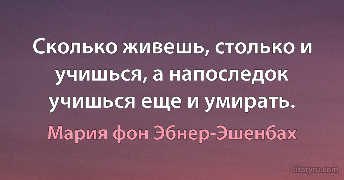 Сколько живешь, столько и учишься, а напоследок учишься еще и умирать. (Мария фон Эбнер-Эшенбах)