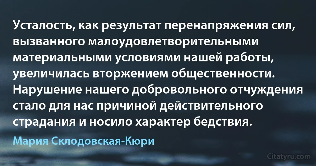 Усталость, как результат перенапряжения сил, вызванного малоудовлетворительными материальными условиями нашей работы, увеличилась вторжением общественности. Нарушение нашего добровольного отчуждения стало для нас причиной действительного страдания и носило характер бедствия. (Мария Склодовская-Кюри)