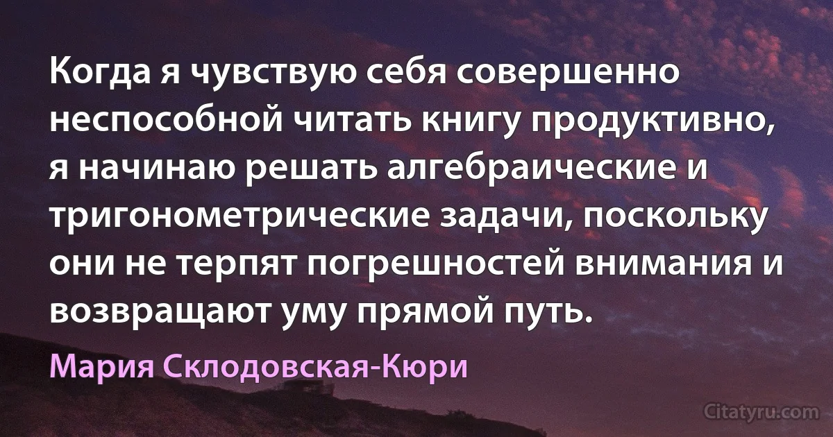 Когда я чувствую себя совершенно неспособной читать книгу продуктивно, я начинаю решать алгебраические и тригонометрические задачи, поскольку они не терпят погрешностей внимания и возвращают уму прямой путь. (Мария Склодовская-Кюри)