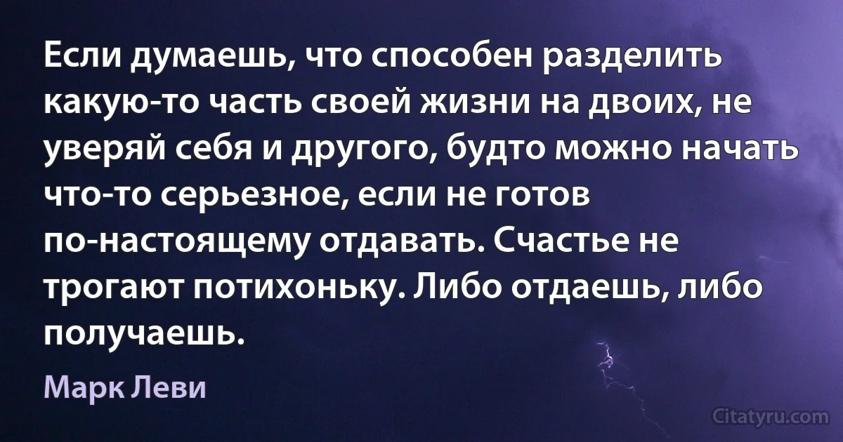 Если думаешь, что способен разделить какую-то часть своей жизни на двоих, не уверяй себя и другого, будто можно начать что-то серьезное, если не готов по-настоящему отдавать. Счастье не трогают потихоньку. Либо отдаешь, либо получаешь. (Марк Леви)