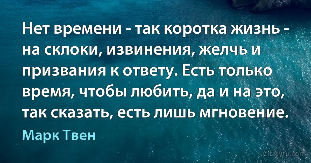 Нет времени - так коротка жизнь - на склоки, извинения, желчь и призвания к ответу. Есть только время, чтобы любить, да и на это, так сказать, есть лишь мгновение. (Марк Твен)