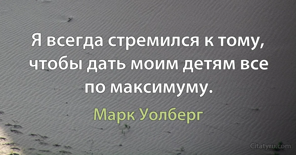 Я всегда стремился к тому, чтобы дать моим детям все по максимуму. (Марк Уолберг)