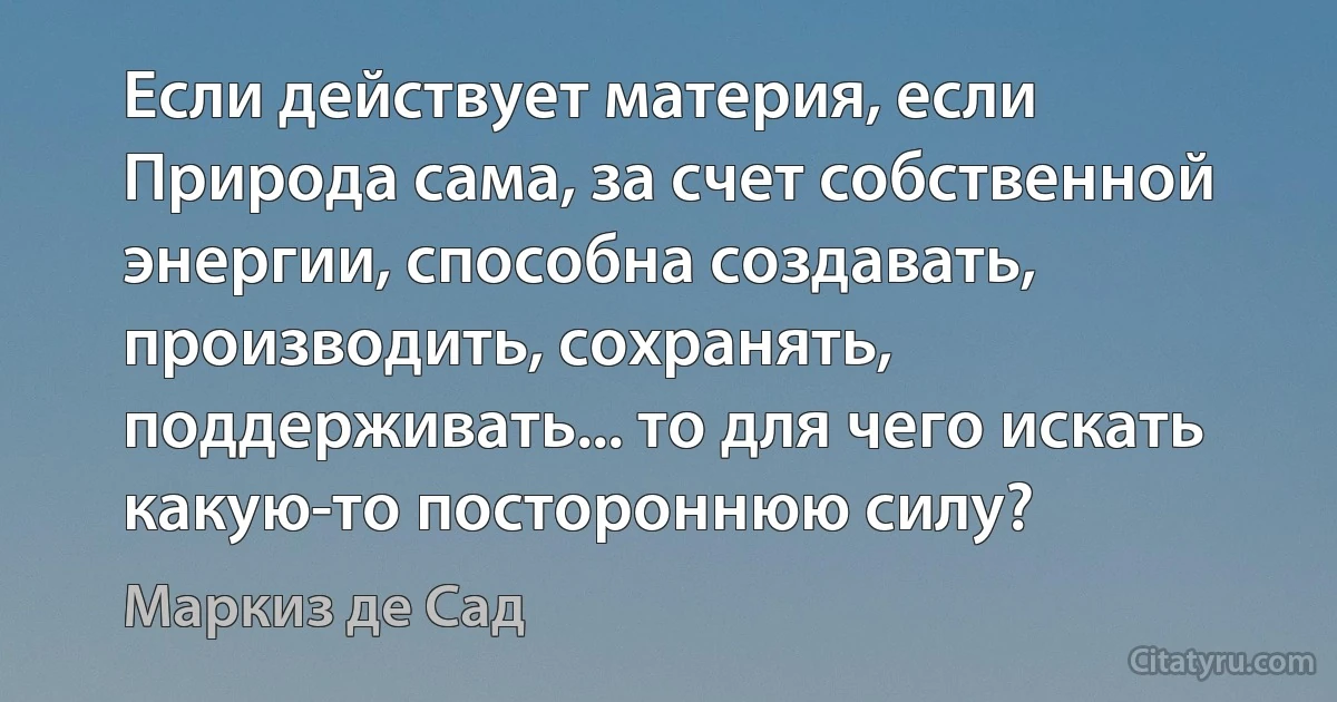 Если действует материя, если Природа сама, за счет собственной энергии, способна создавать, производить, сохранять, поддерживать... то для чего искать какую-то постороннюю силу? (Маркиз де Сад)