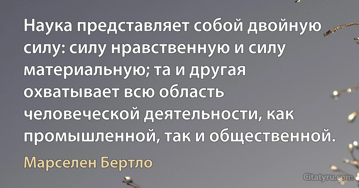 Наука представляет собой двойную силу: силу нравственную и силу материальную; та и другая охватывает всю область человеческой деятельности, как промышленной, так и общественной. (Марселен Бертло)