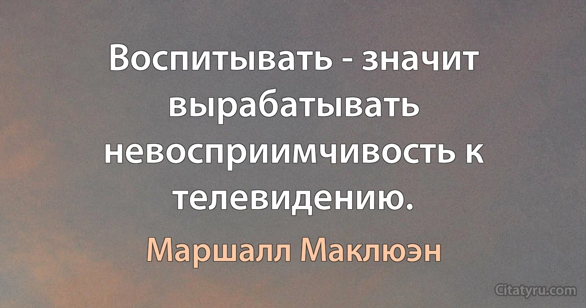 Воспитывать - значит вырабатывать невосприимчивость к телевидению. (Маршалл Маклюэн)