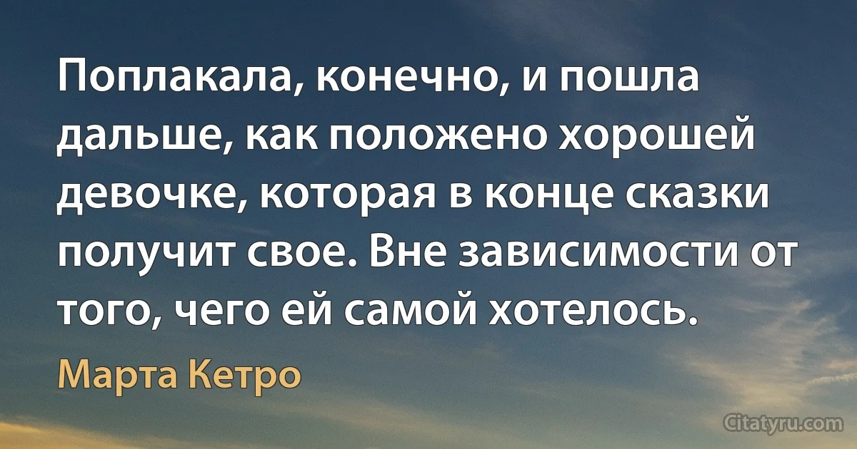 Поплакала, конечно, и пошла дальше, как положено хорошей девочке, которая в конце сказки получит свое. Вне зависимости от того, чего ей самой хотелось. (Марта Кетро)