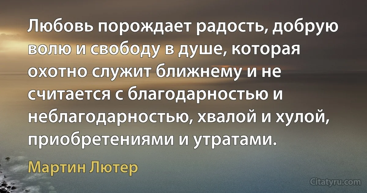 Любовь порождает радость, добрую волю и свободу в душе, которая охотно служит ближнему и не считается с благодарностью и неблагодарностью, хвалой и хулой, приобретениями и утратами. (Мартин Лютер)