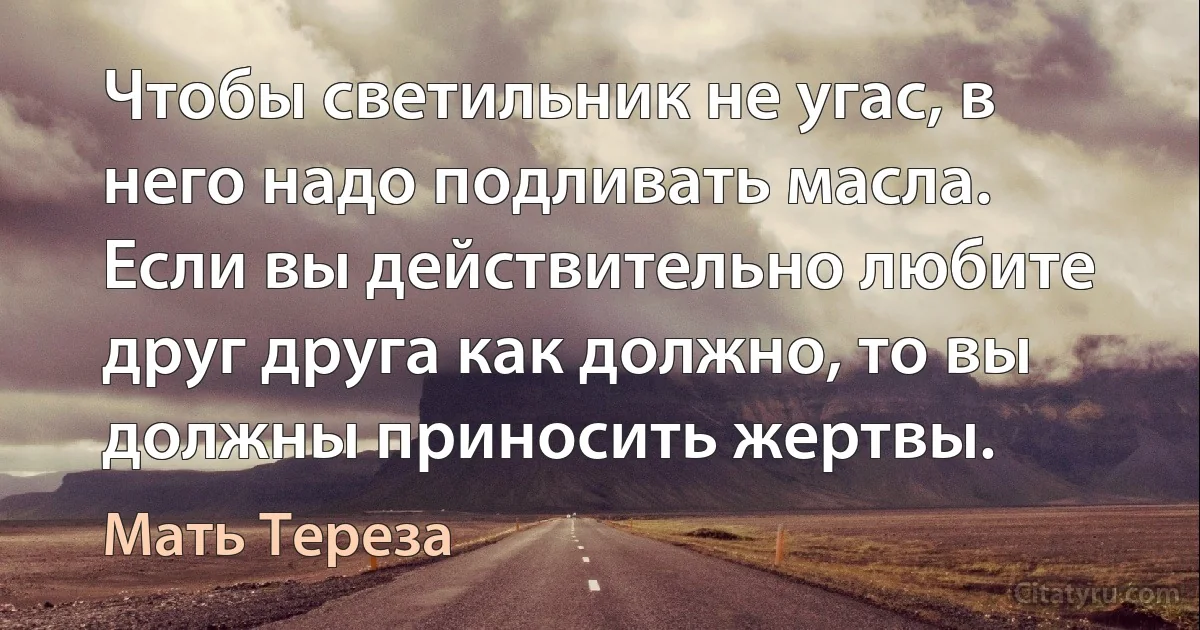 Чтобы светильник не угас, в него надо подливать масла. Если вы действительно любите друг друга как должно, то вы должны приносить жертвы. (Мать Тереза)