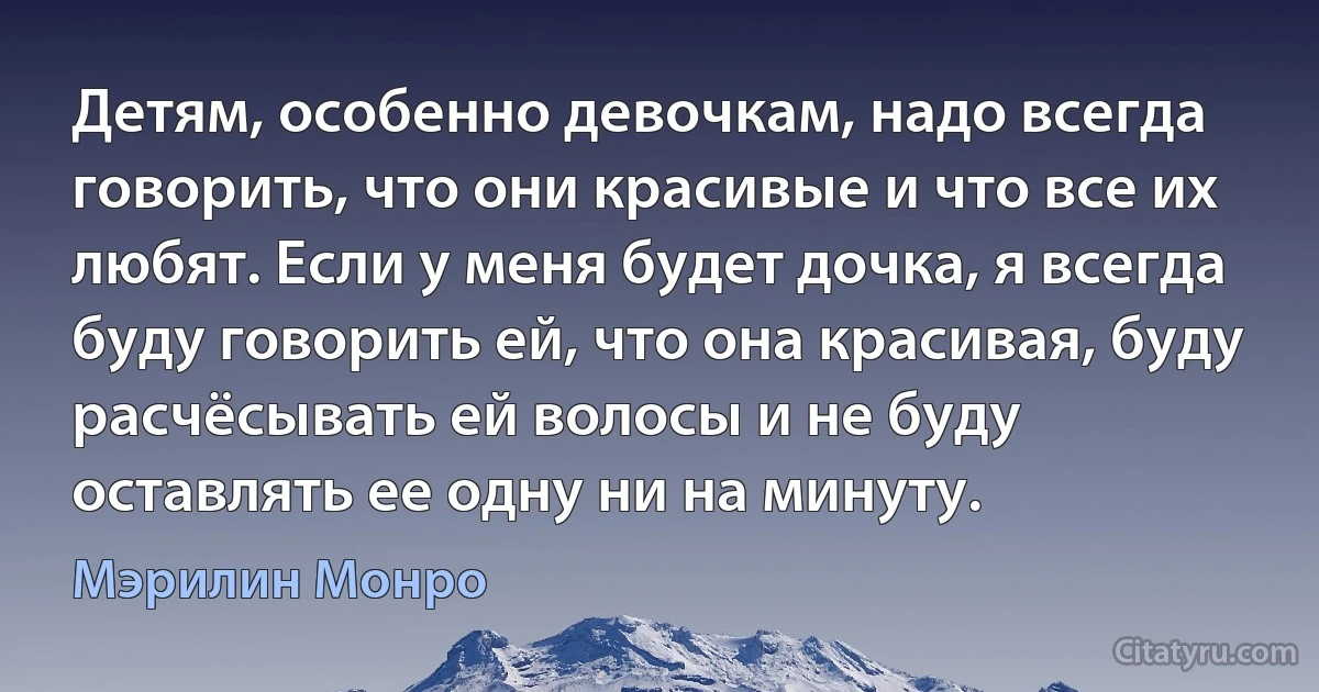 Детям, особенно девочкам, надо всегда говорить, что они красивые и что все их любят. Если у меня будет дочка, я всегда буду говорить ей, что она красивая, буду расчёсывать ей волосы и не буду оставлять ее одну ни на минуту. (Мэрилин Монро)