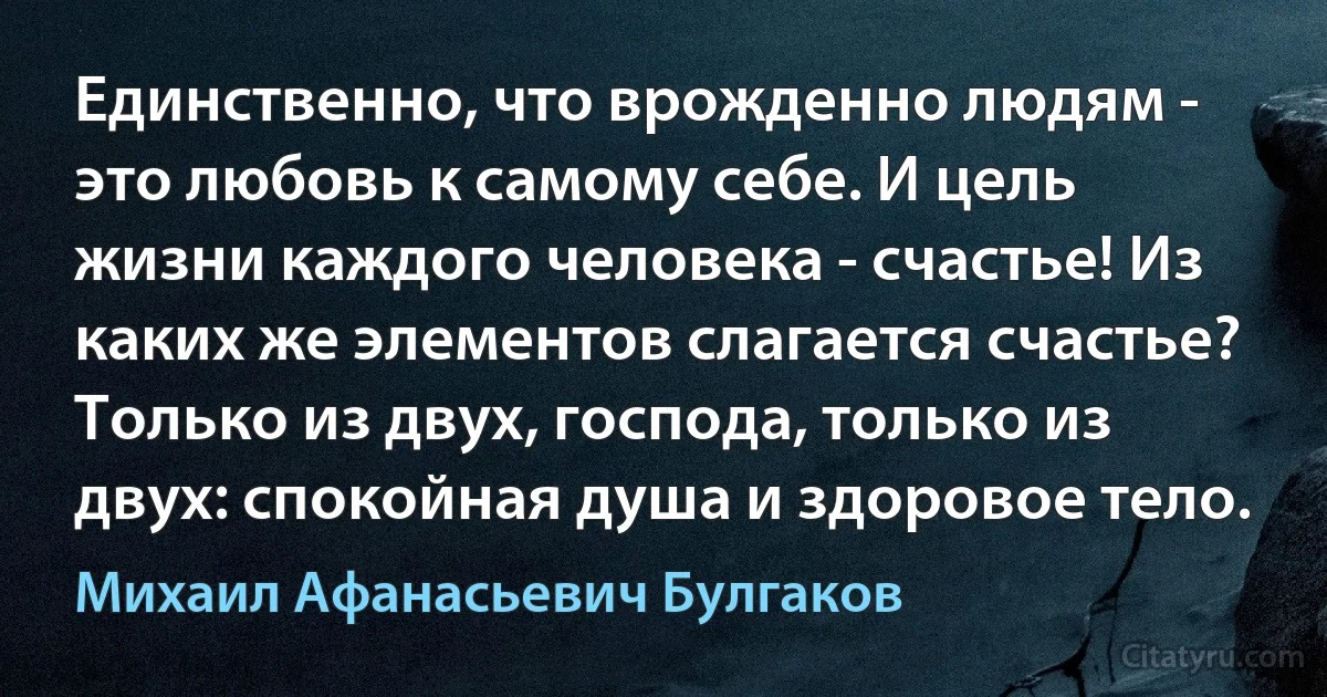 Единственно, что врожденно людям - это любовь к самому себе. И цель жизни каждого человека - счастье! Из каких же элементов слагается счастье? Только из двух, господа, только из двух: спокойная душа и здоровое тело. (Михаил Афанасьевич Булгаков)