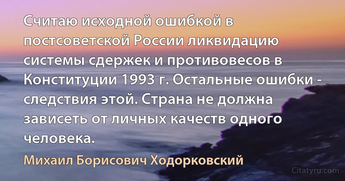 Считаю исходной ошибкой в постсоветской России ликвидацию системы сдержек и противовесов в Конституции 1993 г. Остальные ошибки - следствия этой. Страна не должна зависеть от личных качеств одного человека. (Михаил Борисович Ходорковский)