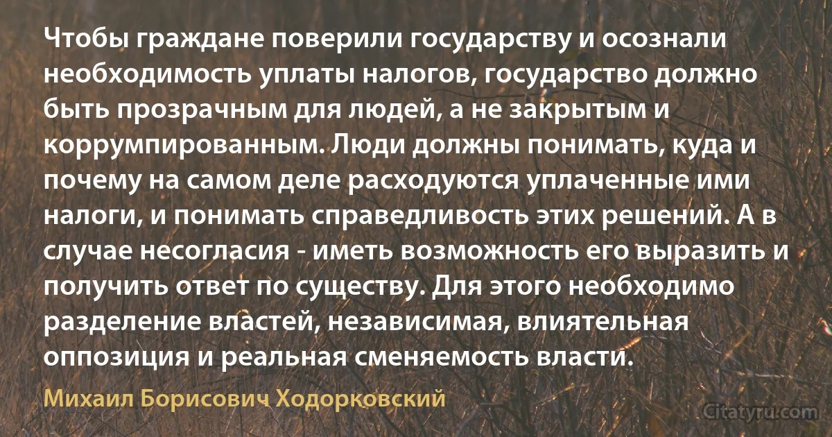 Чтобы граждане поверили государству и осознали необходимость уплаты налогов, государство должно быть прозрачным для людей, а не закрытым и коррумпированным. Люди должны понимать, куда и почему на самом деле расходуются уплаченные ими налоги, и понимать справедливость этих решений. А в случае несогласия - иметь возможность его выразить и получить ответ по существу. Для этого необходимо разделение властей, независимая, влиятельная оппозиция и реальная сменяемость власти. (Михаил Борисович Ходорковский)