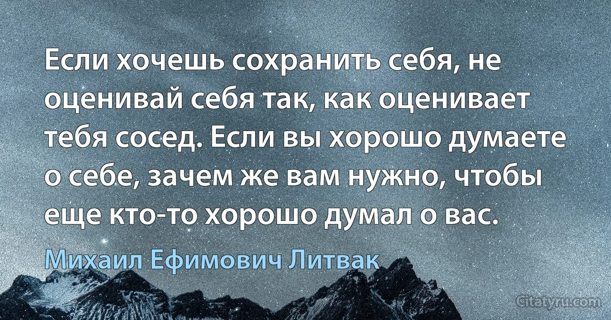 Если хочешь сохранить себя, не оценивай себя так, как оценивает тебя сосед. Если вы хорошо думаете о себе, зачем же вам нужно, чтобы еще кто-то хорошо думал о вас. (Михаил Ефимович Литвак)