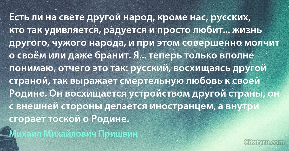 Есть ли на свете другой народ, кроме нас, русских, кто так удивляется, радуется и просто любит... жизнь другого, чужого народа, и при этом совершенно молчит о своём или даже бранит. Я... теперь только вполне понимаю, отчего это так: русский, восхищаясь другой страной, так выражает смертельную любовь к своей Родине. Он восхищается устройством другой страны, он с внешней стороны делается иностранцем, а внутри сгорает тоской о Родине. (Михаил Михайлович Пришвин)