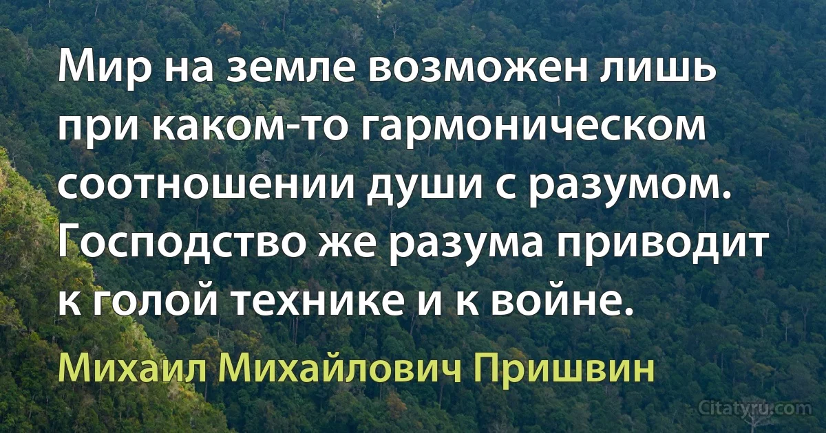 Мир на земле возможен лишь при каком-то гармоническом соотношении души с разумом. Господство же разума приводит к голой технике и к войне. (Михаил Михайлович Пришвин)