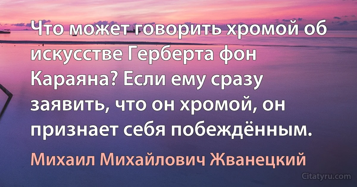 Что может говорить хромой об искусстве Герберта фон Караяна? Если ему сразу заявить, что он хромой, он признает себя побеждённым. (Михаил Михайлович Жванецкий)