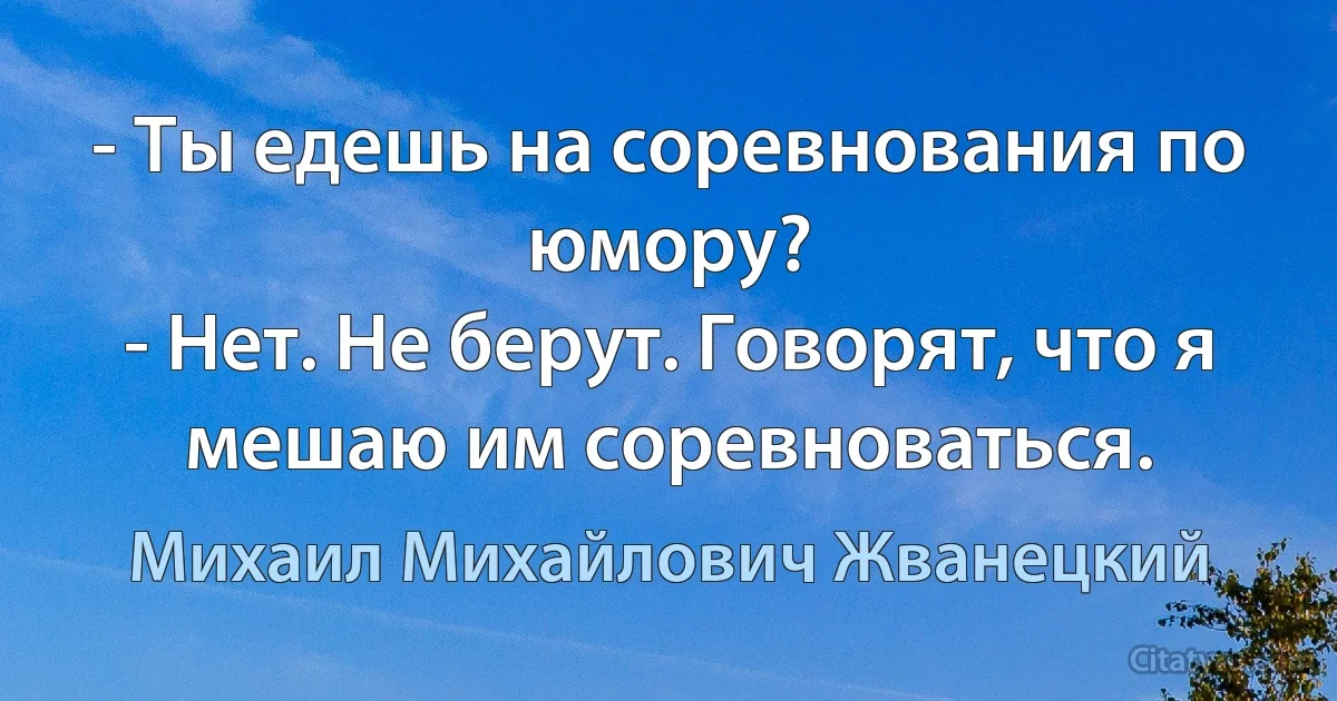 - Ты едешь на соревнования по юмору?
- Нет. Не берут. Говорят, что я мешаю им соревноваться. (Михаил Михайлович Жванецкий)