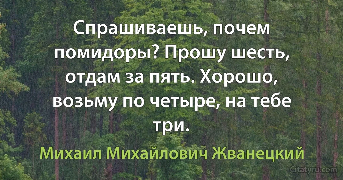 Спрашиваешь, почем помидоры? Прошу шесть, отдам за пять. Хорошо, возьму по четыре, на тебе три. (Михаил Михайлович Жванецкий)