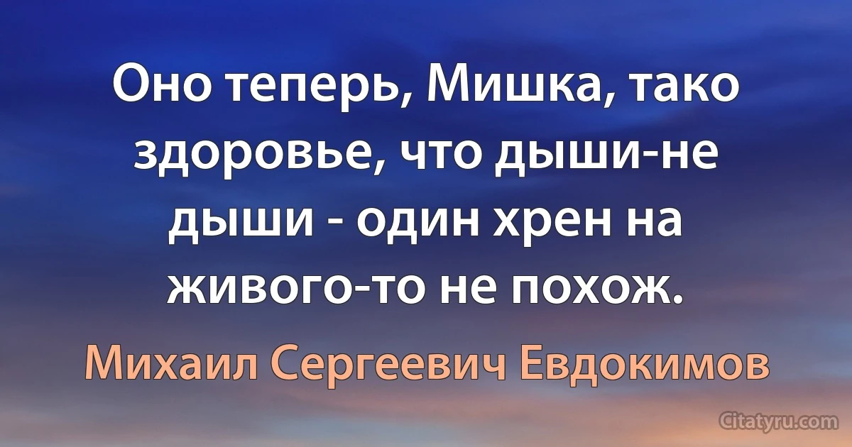 Оно теперь, Мишка, тако здоровье, что дыши-не дыши - один хрен на живого-то не похож. (Михаил Сергеевич Евдокимов)