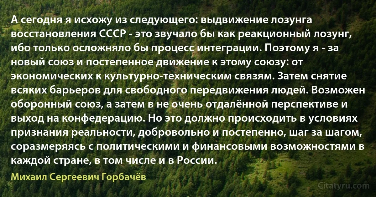 А сегодня я исхожу из следующего: выдвижение лозунга восстановления СССР - это звучало бы как реакционный лозунг, ибо только осложняло бы процесс интеграции. Поэтому я - за новый союз и постепенное движение к этому союзу: от экономических к культурно-техническим связям. Затем снятие всяких барьеров для свободного передвижения людей. Возможен оборонный союз, а затем в не очень отдалённой перспективе и выход на конфедерацию. Но это должно происходить в условиях признания реальности, добровольно и постепенно, шаг за шагом, соразмеряясь с политическими и финансовыми возможностями в каждой стране, в том числе и в России. (Михаил Сергеевич Горбачёв)