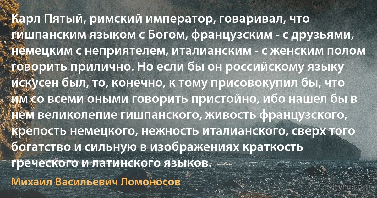 Карл Пятый, римский император, говаривал, что гишпанским языком с Богом, французским - с друзьями, немецким с неприятелем, италианским - с женским полом говорить прилично. Но если бы он российскому языку искусен был, то, конечно, к тому присовокупил бы, что им со всеми оными говорить пристойно, ибо нашел бы в нем великолепие гишпанского, живость французского, крепость немецкого, нежность италианского, сверх того богатство и сильную в изображениях краткость греческого и латинского языков. (Михаил Васильевич Ломоносов)