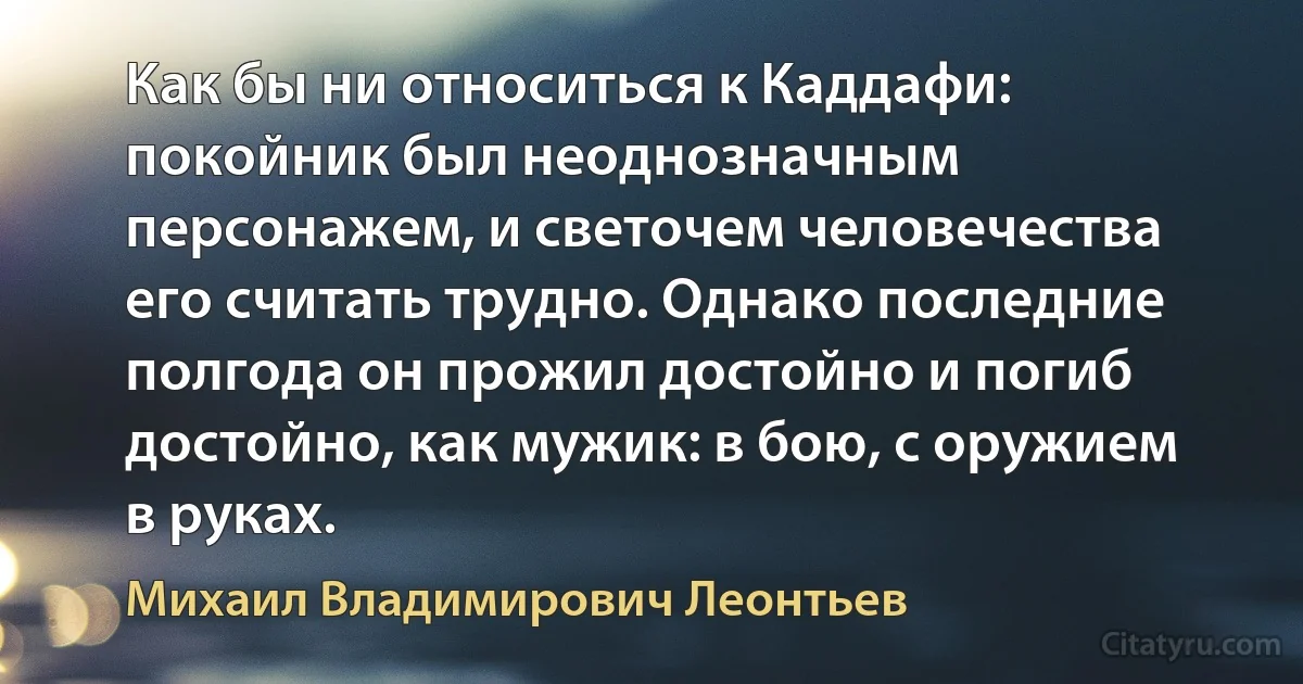 Как бы ни относиться к Каддафи: покойник был неоднозначным персонажем, и светочем человечества его считать трудно. Однако последние полгода он прожил достойно и погиб достойно, как мужик: в бою, с оружием в руках. (Михаил Владимирович Леонтьев)