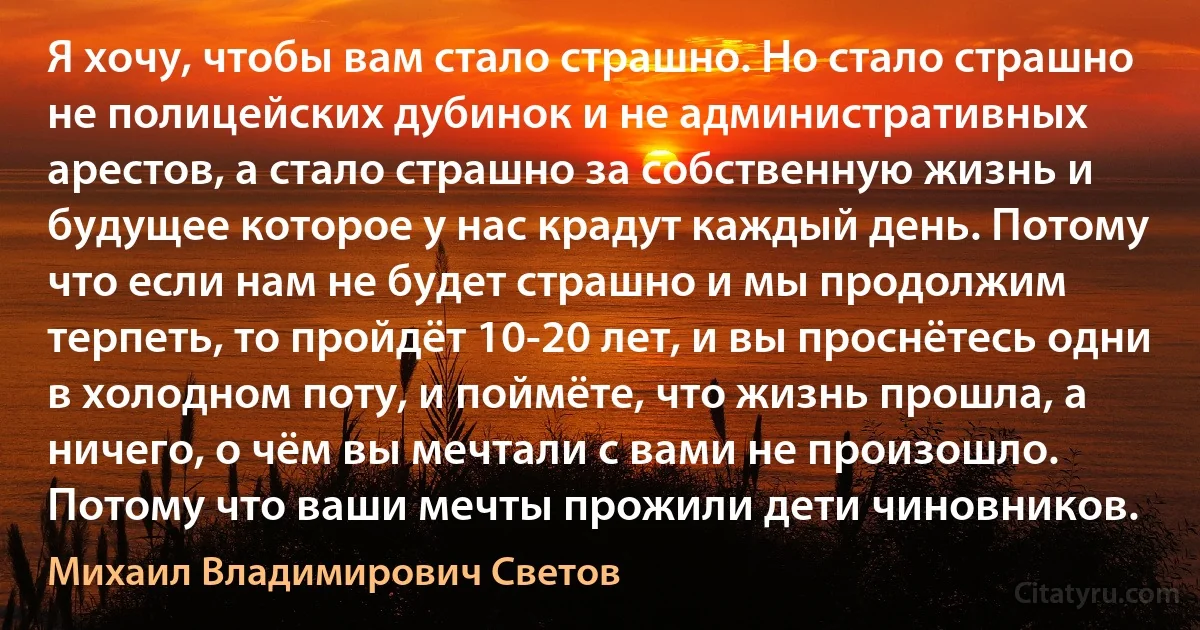 Я хочу, чтобы вам стало страшно. Но стало страшно не полицейских дубинок и не административных арестов, а стало страшно за собственную жизнь и будущее которое у нас крадут каждый день. Потому что если нам не будет страшно и мы продолжим терпеть, то пройдёт 10-20 лет, и вы проснётесь одни в холодном поту, и поймёте, что жизнь прошла, а ничего, о чём вы мечтали с вами не произошло. Потому что ваши мечты прожили дети чиновников. (Михаил Владимирович Светов)