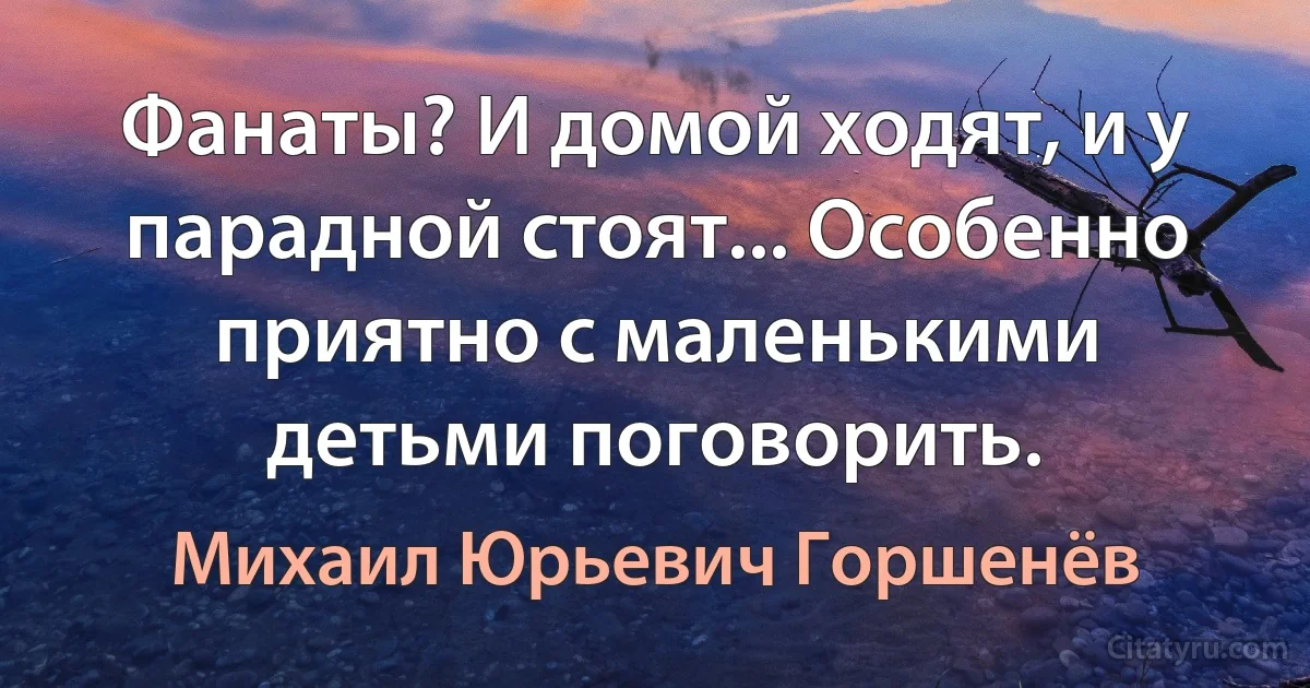 Фанаты? И домой ходят, и у парадной стоят... Особенно приятно с маленькими детьми поговорить. (Михаил Юрьевич Горшенёв)