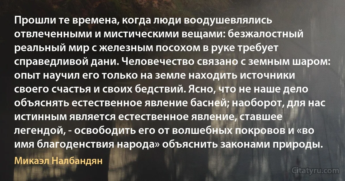 Прошли те времена, когда люди воодушевлялись отвлеченными и мистическими вещами: безжалостный реальный мир с железным посохом в руке требует справедливой дани. Человечество связано с земным шаром: опыт научил его только на земле находить источники своего счастья и своих бедствий. Ясно, что не наше дело объяснять естественное явление басней; наоборот, для нас истинным является естественное явление, ставшее легендой, - освободить его от волшебных покровов и «во имя благоденствия народа» объяснить законами природы. (Микаэл Налбандян)