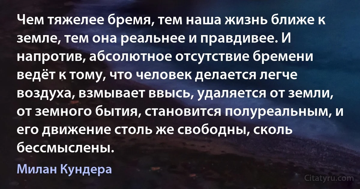 Чем тяжелее бремя, тем наша жизнь ближе к земле, тем она реальнее и правдивее. И напротив, абсолютное отсутствие бремени ведёт к тому, что человек делается легче воздуха, взмывает ввысь, удаляется от земли, от земного бытия, становится полуреальным, и его движение столь же свободны, сколь бессмыслены. (Милан Кундера)