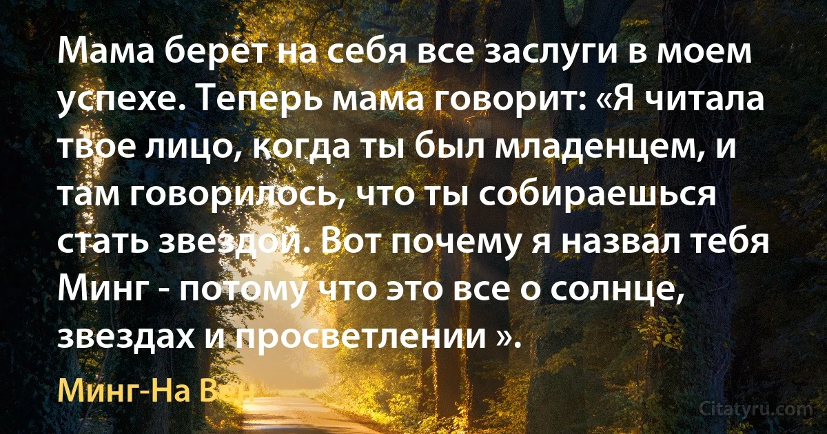 Мама берет на себя все заслуги в моем успехе. Теперь мама говорит: «Я читала твое лицо, когда ты был младенцем, и там говорилось, что ты собираешься стать звездой. Вот почему я назвал тебя Минг - потому что это все о солнце, звездах и просветлении ». (Минг-На Вен)