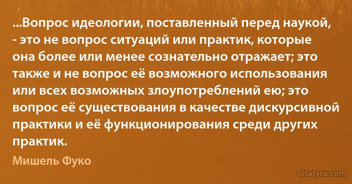 ...Вопрос идеологии, поставленный перед наукой, - это не вопрос ситуаций или практик, которые она более или менее сознательно отражает; это также и не вопрос её возможного использования или всех возможных злоупотреблений ею; это вопрос её существования в качестве дискурсивной практики и её функционирования среди других практик. (Мишель Фуко)