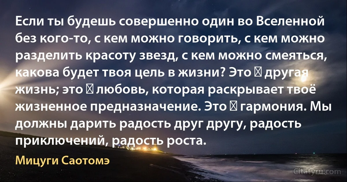 Если ты будешь совершенно один во Вселенной без кого-то, с кем можно говорить, с кем можно разделить красоту звезд, с кем можно смеяться, какова будет твоя цель в жизни? Это ― другая жизнь; это ― любовь, которая раскрывает твоё жизненное предназначение. Это ― гармония. Мы должны дарить радость друг другу, радость приключений, радость роста. (Мицуги Саотомэ)