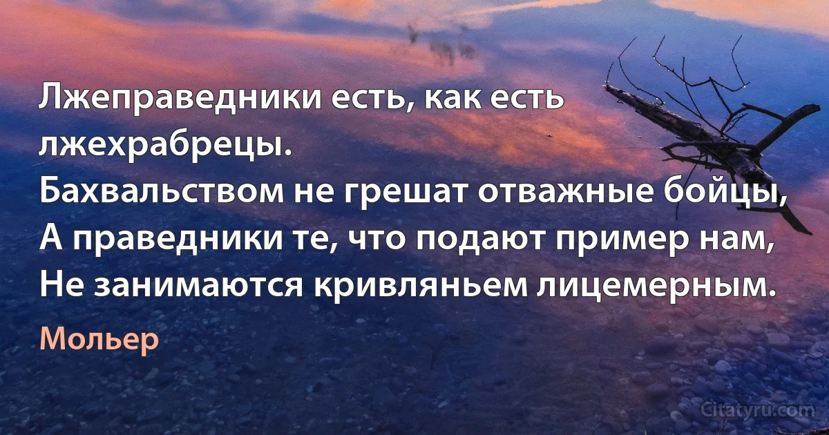 Лжеправедники есть, как есть лжехрабрецы.
Бахвальством не грешат отважные бойцы,
А праведники те, что подают пример нам,
Не занимаются кривляньем лицемерным. (Мольер)