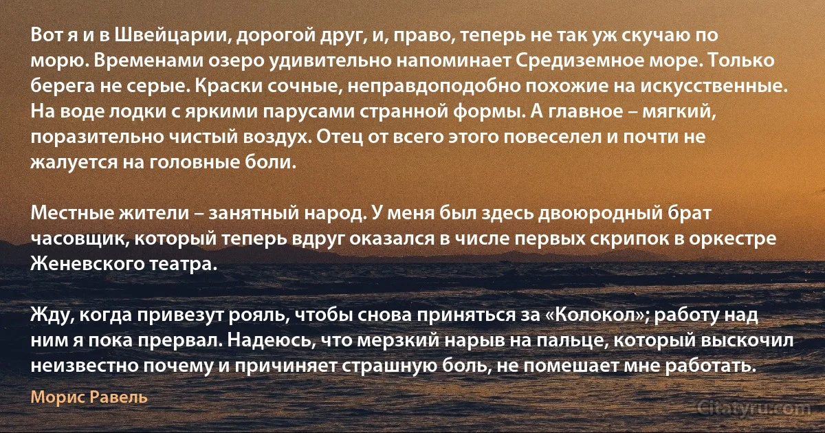 Вот я и в Швейцарии, дорогой друг, и, право, теперь не так уж скучаю по морю. Временами озеро удивительно напоминает Средиземное море. Только берега не серые. Краски сочные, неправдоподобно похожие на искусственные. На воде лодки с яркими парусами странной формы. А главное – мягкий, поразительно чистый воздух. Отец от всего этого повеселел и почти не жалуется на головные боли.

Местные жители – занятный народ. У меня был здесь двоюродный брат часовщик, который теперь вдруг оказался в числе первых скрипок в оркестре Женевского театра.

Жду, когда привезут рояль, чтобы снова приняться за «Колокол»; работу над ним я пока прервал. Надеюсь, что мерзкий нарыв на пальце, который выскочил неизвестно почему и причиняет страшную боль, не помешает мне работать. (Морис Равель)