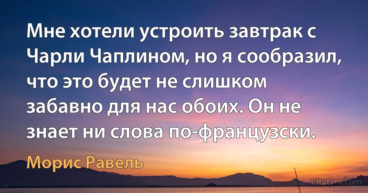 Мне хотели устроить завтрак с Чарли Чаплином, но я сообразил, что это будет не слишком забавно для нас обоих. Он не знает ни слова по-французски. (Морис Равель)